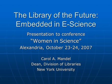 The Library of the Future: Embedded in E-Science Presentation to conference “Women in Science” Alexandria, October 23-24, 2007 Carol A. Mandel Dean, Division.