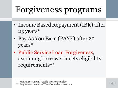 Forgiveness programs Income Based Repayment (IBR) after 25 years* Pay As You Earn (PAYE) after 20 years* Public Service Loan Forgiveness, assuming borrower.