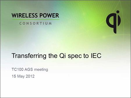 WIRELESS POWER C O N S O R T I U M Transferring the Qi spec to IEC TC100 AGS meeting 15 May 2012.