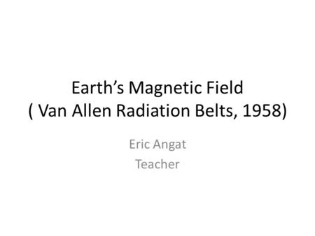 Earth’s Magnetic Field ( Van Allen Radiation Belts, 1958) Eric Angat Teacher.