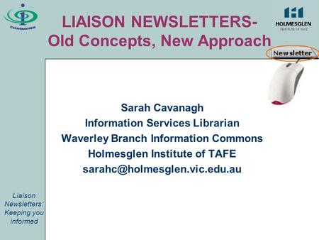 LIAISON NEWSLETTERS- Old Concepts, New Approach Sarah Cavanagh Information Services Librarian Waverley Branch Information Commons Holmesglen Institute.