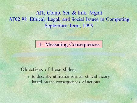 AIT, Comp. Sci. & Info. Mgmt AT02.98 Ethical, Legal, and Social Issues in Computing September Term, 1999 1 Objectives of these slides: l to describe utilitarianism,