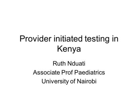 Provider initiated testing in Kenya Ruth Nduati Associate Prof Paediatrics University of Nairobi.