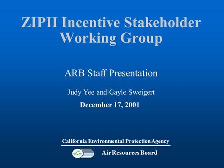 ZIPII Incentive Stakeholder Working Group Air Resources Board California Environmental Protection Agency December 17, 2001 ARB Staff Presentation Judy.