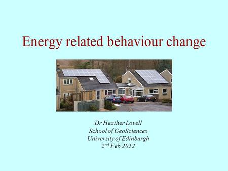 Energy related behaviour change Dr Heather Lovell School of GeoSciences University of Edinburgh 2 nd Feb 2012.