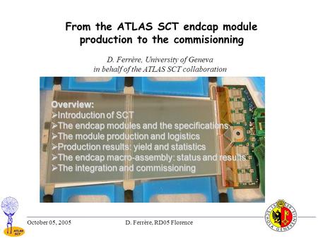 October 05, 2005D. Ferrère, RD05 Florence1 From the ATLAS SCT endcap module production to the commisionning D. Ferrère, University of Geneva in behalf.