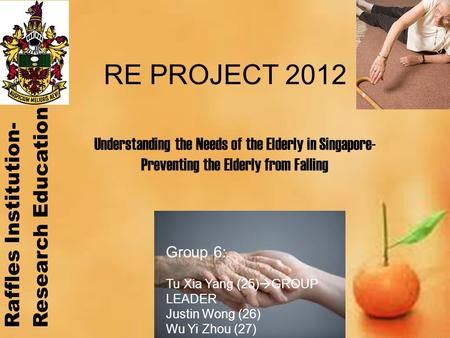 RE PROJECT 2012 Group 6: Tu Xia Yang (25)  GROUP LEADER Justin Wong (26) Wu Yi Zhou (27) Yong How Zhi (28) Understanding the Needs of the Elderly in Singapore-