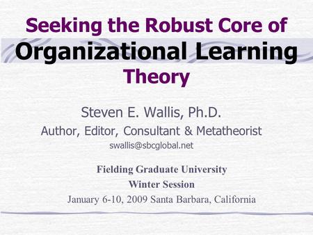 Seeking the Robust Core of Organizational Learning Theory Steven E. Wallis, Ph.D. Author, Editor, Consultant & Metatheorist Fielding.