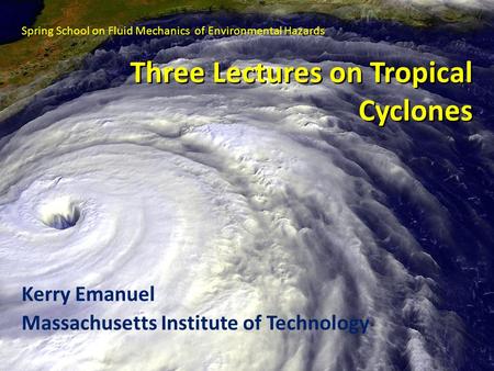 Three Lectures on Tropical Cyclones Kerry Emanuel Massachusetts Institute of Technology Spring School on Fluid Mechanics of Environmental Hazards.