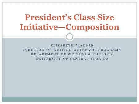 ELIZABETH WARDLE DIRECTOR OF WRITING OUTREACH PROGRAMS DEPARTMENT OF WRITING & RHETORIC UNIVERSITY OF CENTRAL FLORIDA President’s Class Size Initiative—Composition.