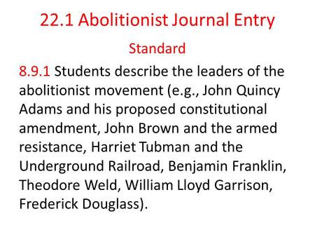 22.1 Abolitionist Journal Entry Standard 8.9.1 Students describe the leaders of the abolitionist movement (e.g., John Quincy Adams and his proposed constitutional.