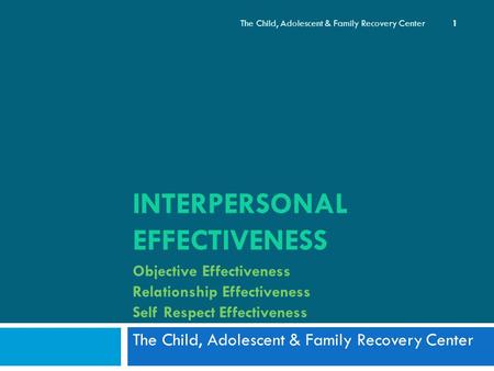 INTERPERSONAL EFFECTIVENESS Objective Effectiveness Relationship Effectiveness Self Respect Effectiveness The Child, Adolescent & Family Recovery Center.