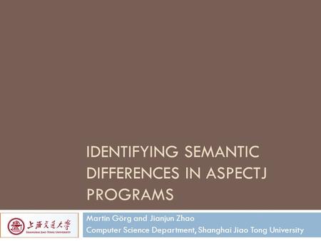 IDENTIFYING SEMANTIC DIFFERENCES IN ASPECTJ PROGRAMS Martin Görg and Jianjun Zhao Computer Science Department, Shanghai Jiao Tong University.