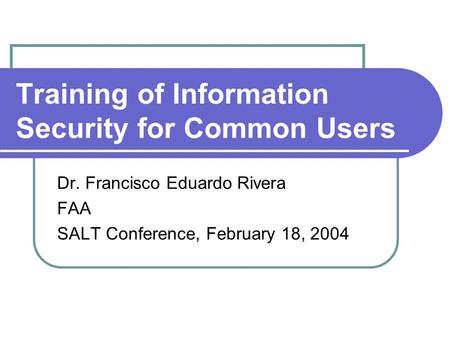 Training of Information Security for Common Users Dr. Francisco Eduardo Rivera FAA SALT Conference, February 18, 2004.