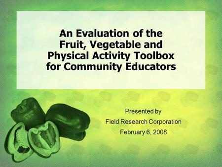 An Evaluation of the Fruit, Vegetable and Physical Activity Toolbox for Community Educators Presented by Field Research Corporation February 6, 2008.