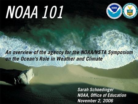 NOAA 101 Sarah Schoedinger NOAA, Office of Education November 2, 2006 An overview of the agency for the NOAA/NSTA Symposium on the Ocean’s Role in Weather.