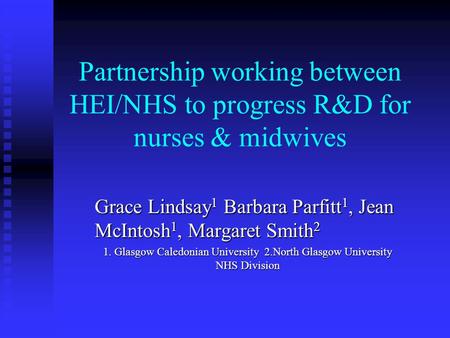 Partnership working between HEI/NHS to progress R&D for nurses & midwives Grace Lindsay 1 Barbara Parfitt 1, Jean McIntosh 1, Margaret Smith 2 1. Glasgow.