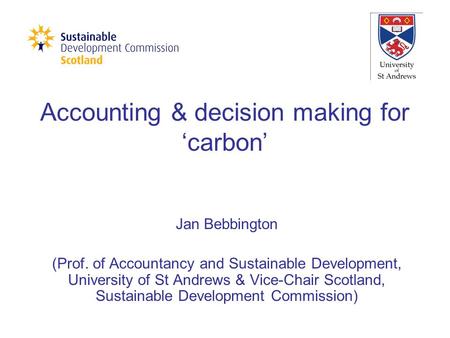 Accounting & decision making for ‘carbon’ Jan Bebbington (Prof. of Accountancy and Sustainable Development, University of St Andrews & Vice-Chair Scotland,