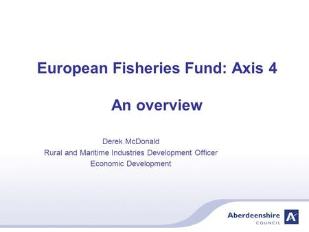 European Fisheries Fund: Axis 4 An overview Derek McDonald Rural and Maritime Industries Development Officer Economic Development.