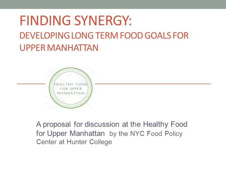 FINDING SYNERGY: DEVELOPING LONG TERM FOOD GOALS FOR UPPER MANHATTAN A proposal for discussion at the Healthy Food for Upper Manhattan by the NYC Food.