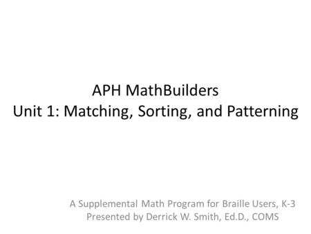 APH MathBuilders Unit 1: Matching, Sorting, and Patterning A Supplemental Math Program for Braille Users, K-3 Presented by Derrick W. Smith, Ed.D., COMS.