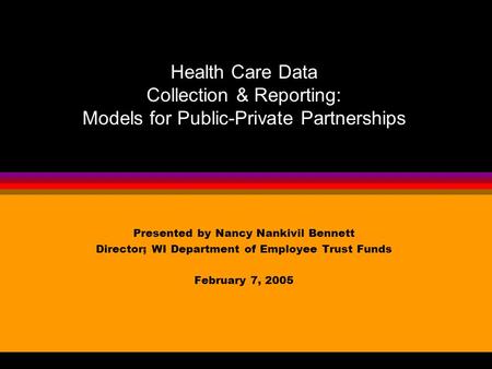 Presented by Nancy Nankivil Bennett Director; WI Department of Employee Trust Funds February 7, 2005 Health Care Data Collection & Reporting: Models for.