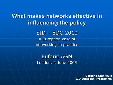 What makes networks effective in influencing the policy SID – EDC 2010 A European case of networking in practice Euforic AGM London, 2 June 2005 Gordana.