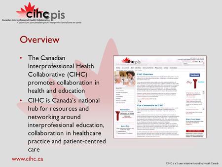 CIHC is a 2-year initiative funded by Health Canada www.cihc.ca Overview The Canadian Interprofessional Health Collaborative (CIHC) promotes collaboration.