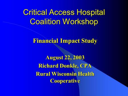 Critical Access Hospital Coalition Workshop Financial Impact Study August 22, 2003 Richard Donkle, CPA Rural Wisconsin Health Cooperative.