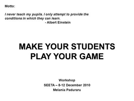 MAKE YOUR STUDENTS PLAY YOUR GAME Workshop SEETA – 8-12 December 2010 Melania Paduraru Motto: I never teach my pupils. I only attempt to provide the conditions.