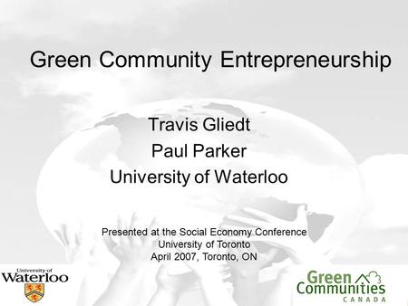 Green Community Entrepreneurship Travis Gliedt Paul Parker University of Waterloo Presented at the Social Economy Conference University of Toronto April.