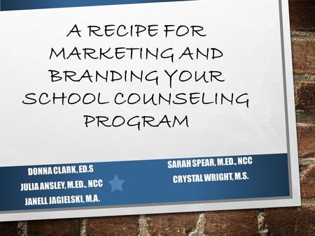 A RECIPE FOR MARKETING AND BRANDING YOUR SCHOOL COUNSELING PROGRAM DONNA CLARK, ED.S JULIA ANSLEY, M.ED., NCC JANELL JAGIELSKI, M.A. SARAH SPEAR, M.ED.,