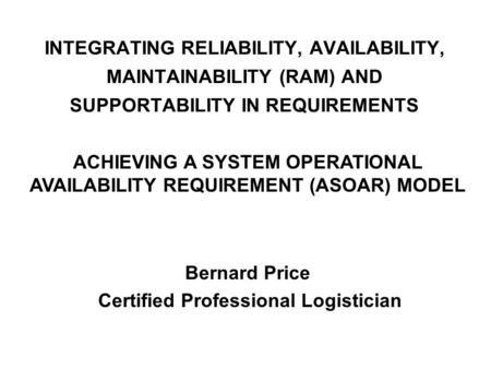 INTEGRATING RELIABILITY, AVAILABILITY, MAINTAINABILITY (RAM) AND SUPPORTABILITY IN REQUIREMENTS Bernard Price Certified Professional Logistician ACHIEVING.