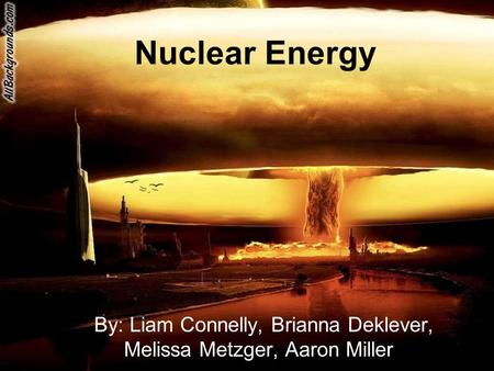 Nuclear Energy By: Liam Connelly, Brianna Deklever, Melissa Metzger, Aaron Miller.