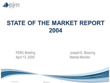 ©2005 PJM www.pjm.com 1 STATE OF THE MARKET REPORT 2004 Joseph E. Bowring Market Monitor FERC Briefing April 13, 2005.