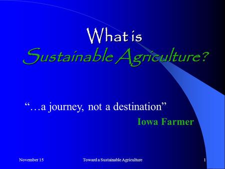 November 15Toward a Sustainable Agriculture1 What is Sustainable Agriculture? “…a journey, not a destination” Iowa Farmer.