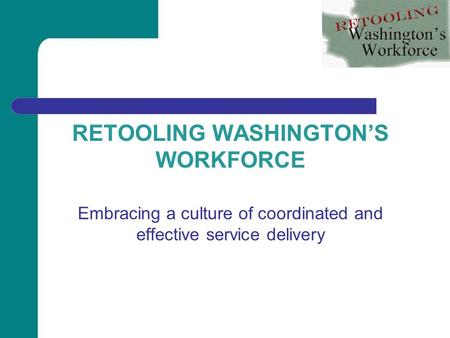 RETOOLING WASHINGTON’S WORKFORCE Embracing a culture of coordinated and effective service delivery.