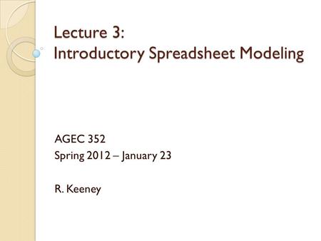 Lecture 3: Introductory Spreadsheet Modeling AGEC 352 Spring 2012 – January 23 R. Keeney.