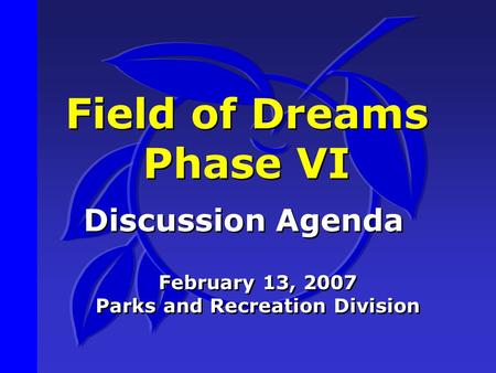 Field of Dreams Phase VI Discussion Agenda February 13, 2007 Parks and Recreation Division February 13, 2007 Parks and Recreation Division.