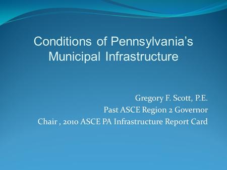 Gregory F. Scott, P.E. Past ASCE Region 2 Governor Chair, 2010 ASCE PA Infrastructure Report Card Conditions of Pennsylvania’s Municipal Infrastructure.