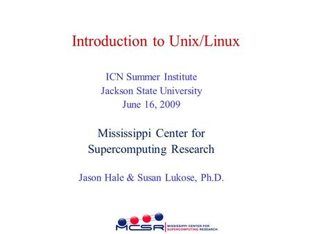 Introduction to Unix/Linux ICN Summer Institute Jackson State University June 16, 2009 Mississippi Center for Supercomputing Research Jason Hale & Susan.