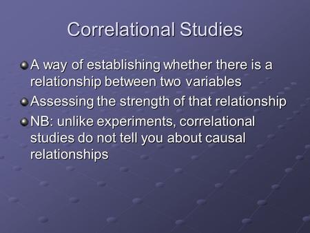 Correlational Studies A way of establishing whether there is a relationship between two variables Assessing the strength of that relationship NB: unlike.