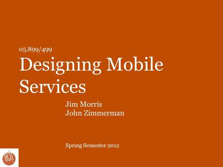 05.899/499 Designing Mobile Services Jim Morris John Zimmerman Spring Semester 2012.