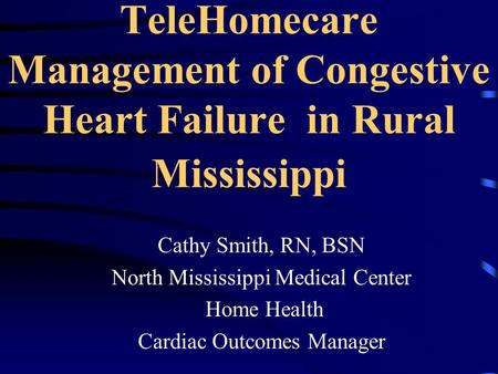 TeleHomecare Management of Congestive Heart Failure in Rural Mississippi Cathy Smith, RN, BSN North Mississippi Medical Center Home Health Cardiac Outcomes.