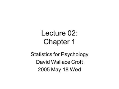 Lecture 02: Chapter 1 Statistics for Psychology David Wallace Croft 2005 May 18 Wed.