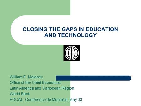 CLOSING THE GAPS IN EDUCATION AND TECHNOLOGY William F. Maloney Office of the Chief Economist Latin America and Caribbean Region World Bank FOCAL- Conférence.