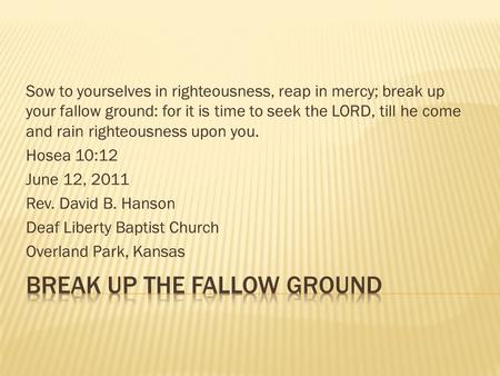 Sow to yourselves in righteousness, reap in mercy; break up your fallow ground: for it is time to seek the LORD, till he come and rain righteousness upon.