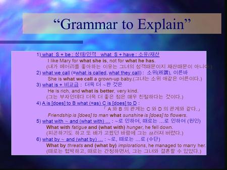 “Grammar to Explain” 1) what S + be : 상태 / 인격 what S + have : 소유 / 재산 I like Mary for what she is, not for what he has. ( 내가 메어리를 좋아하는 이유는 그녀의 성격때문이지 재산때문이.