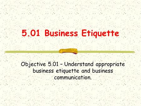 5.01 Business Etiquette Objective 5.01 – Understand appropriate business etiquette and business communication.