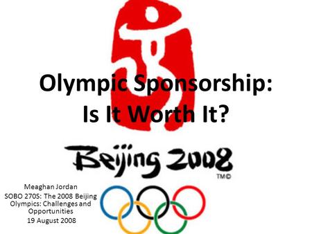 Olympic Sponsorship: Is It Worth It? Meaghan Jordan SOBO 270S: The 2008 Beijing Olympics: Challenges and Opportunities 19 August 2008.